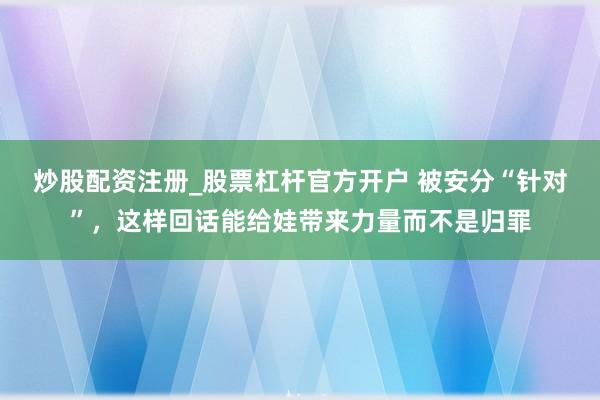 炒股配资注册_股票杠杆官方开户 被安分“针对”，这样回话能给娃带来力量而不是归罪