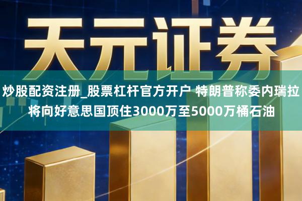 炒股配资注册_股票杠杆官方开户 特朗普称委内瑞拉将向好意思国顶住3000万至5000万桶石油