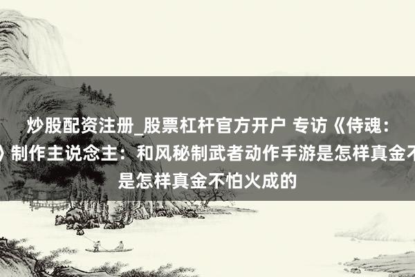 炒股配资注册_股票杠杆官方开户 专访《侍魂：胧月听说》制作主说念主：和风秘制武者动作手游是怎样真金不怕火成的