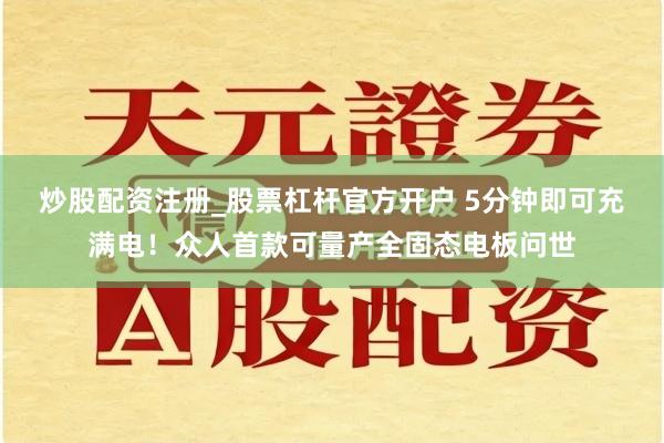 炒股配资注册_股票杠杆官方开户 5分钟即可充满电！众人首款可量产全固态电板问世