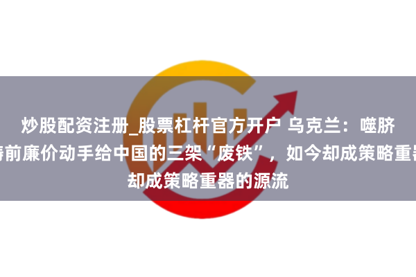 炒股配资注册_股票杠杆官方开户 乌克兰：噬脐无及？畴前廉价动手给中国的三架“废铁”，如今却成策略重器的源流