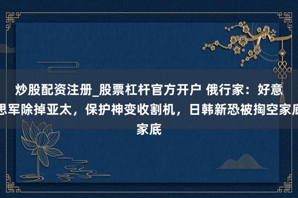 炒股配资注册_股票杠杆官方开户 俄行家:好意思军除掉亚太,保护神变收割机,日韩新恐被掏空家底
