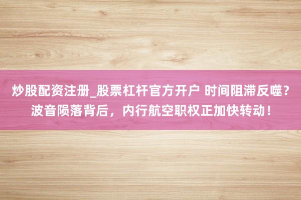炒股配资注册_股票杠杆官方开户 时间阻滞反噬？波音陨落背后，内行航空职权正加快转动！