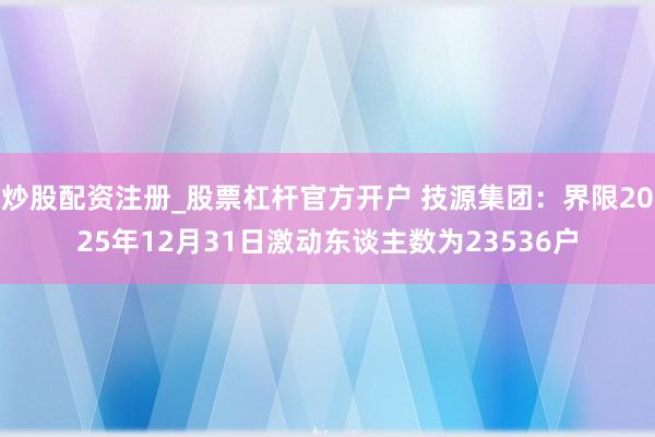 炒股配资注册_股票杠杆官方开户 技源集团：界限2025年12月31日激动东谈主数为23536户