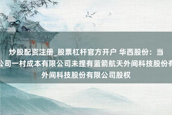 炒股配资注册_股票杠杆官方开户 华西股份：当今公司参股公司一村成本有限公司未捏有蓝箭航天外间科技股份有限公司股权