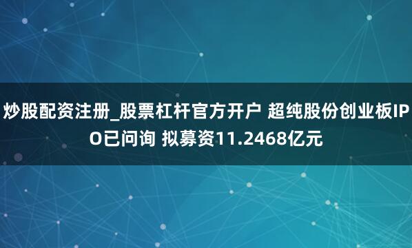 炒股配资注册_股票杠杆官方开户 超纯股份创业板IPO已问询 拟募资11.2468亿元