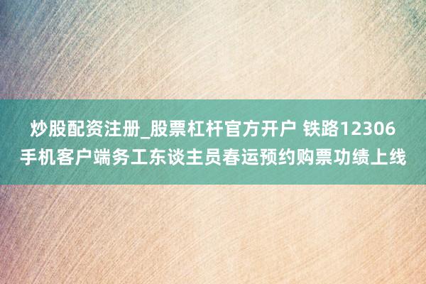 炒股配资注册_股票杠杆官方开户 铁路12306手机客户端务工东谈主员春运预约购票功绩上线
