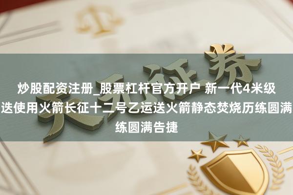 炒股配资注册_股票杠杆官方开户 新一代4米级可重迭使用火箭长征十二号乙运送火箭静态焚烧历练圆满告捷