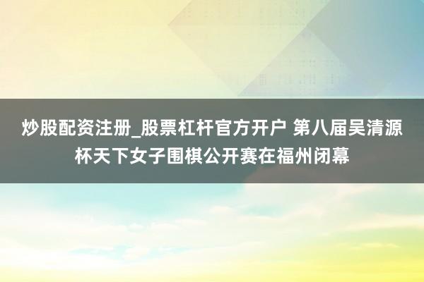 炒股配资注册_股票杠杆官方开户 第八届吴清源杯天下女子围棋公开赛在福州闭幕